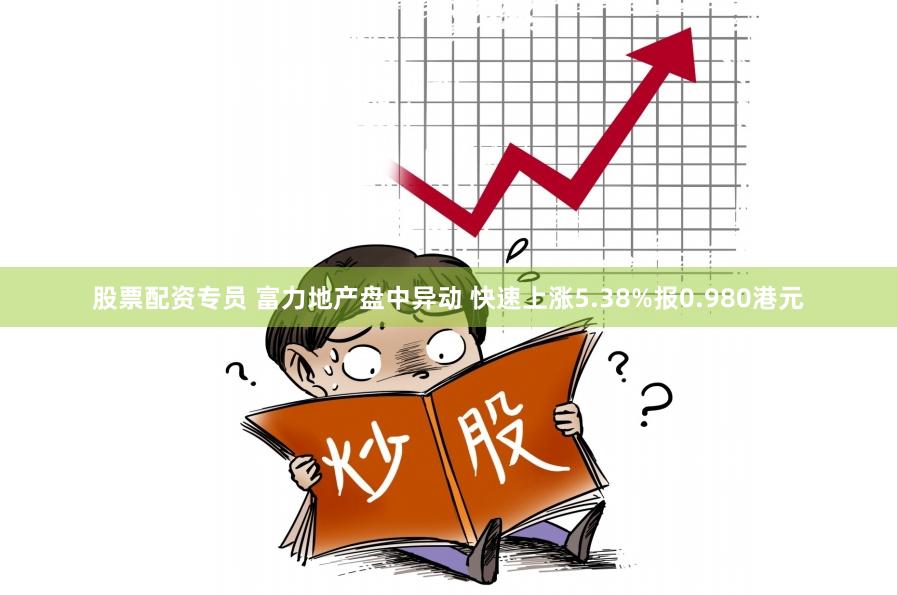 股票配资专员 富力地产盘中异动 快速上涨5.38%报0.980港元