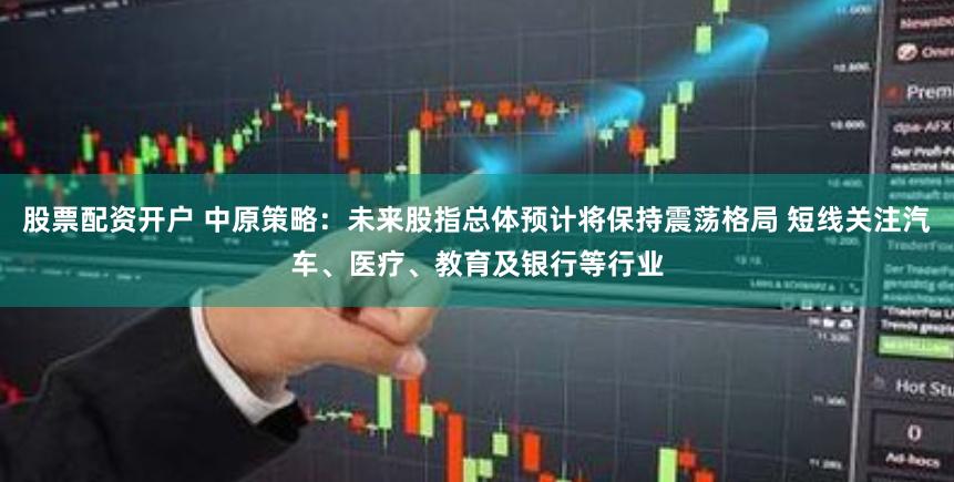 股票配资开户 中原策略：未来股指总体预计将保持震荡格局 短线关注汽车、医疗、教育及银行等行业