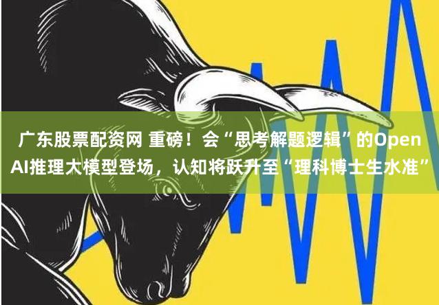 广东股票配资网 重磅！会“思考解题逻辑”的OpenAI推理大模型登场，认知将跃升至“理科博士生水准”