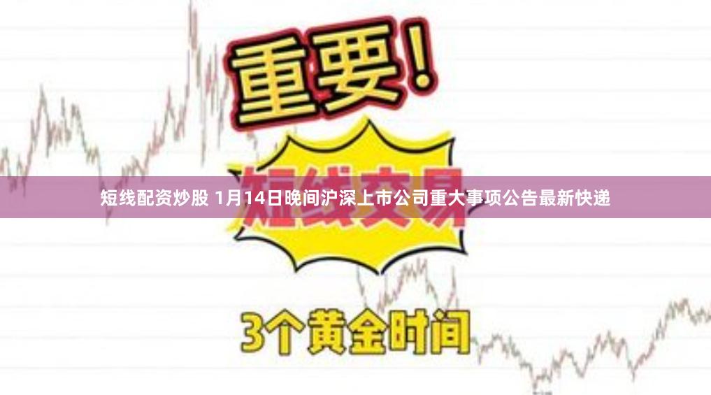 短线配资炒股 1月14日晚间沪深上市公司重大事项公告最新快递