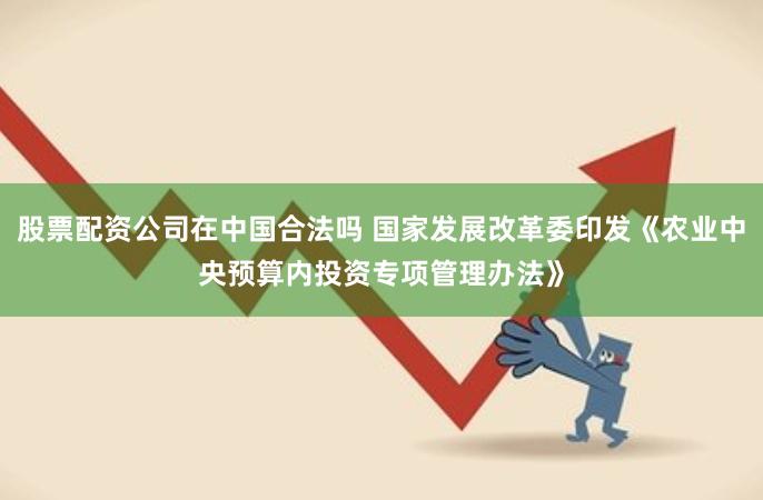 股票配资公司在中国合法吗 国家发展改革委印发《农业中央预算内投资专项管理办法》