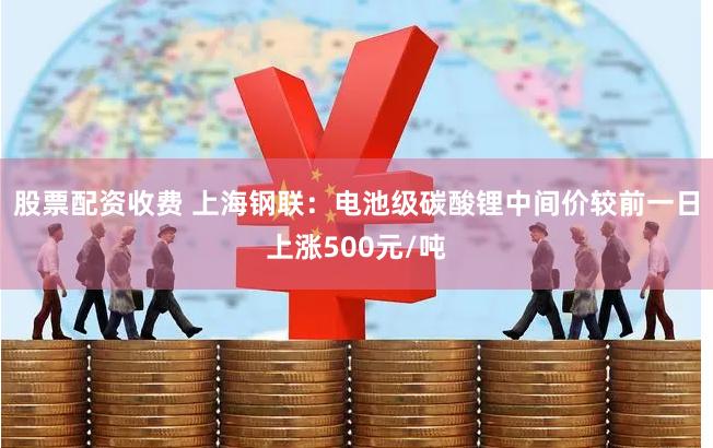 股票配资收费 上海钢联：电池级碳酸锂中间价较前一日上涨500元/吨