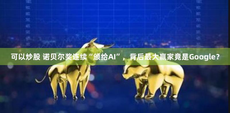 可以炒股 诺贝尔奖连续“颁给AI”，背后最大赢家竟是Google？