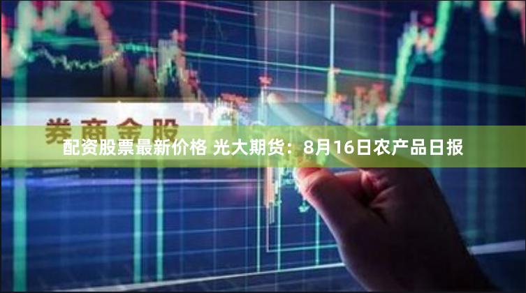 配资股票最新价格 光大期货：8月16日农产品日报