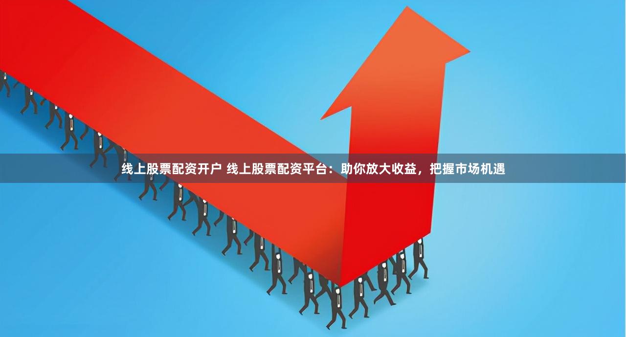 线上股票配资开户 线上股票配资平台：助你放大收益，把握市场机遇