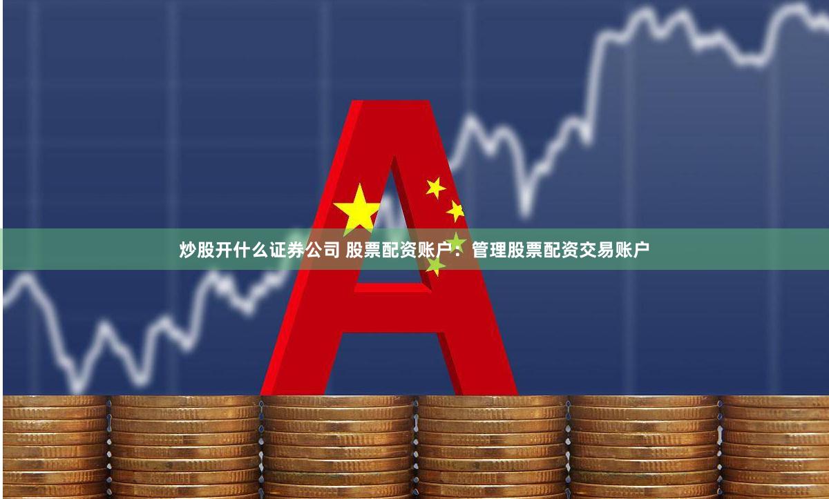 炒股开什么证券公司 股票配资账户：管理股票配资交易账户