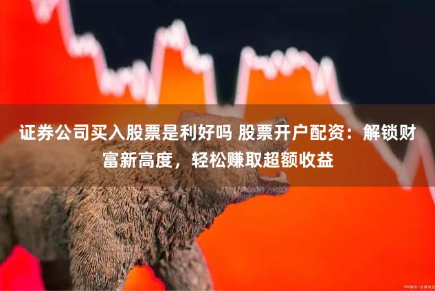 证券公司买入股票是利好吗 股票开户配资：解锁财富新高度，轻松赚取超额收益