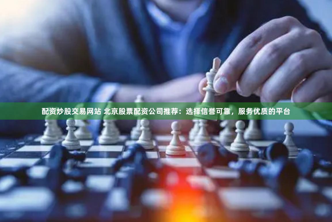 配资炒股交易网站 北京股票配资公司推荐：选择信誉可靠，服务优质的平台